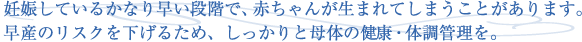 妊娠しているかなり早い段階で、赤ちゃんが生まれてしまうことがあります。早産のリスクを下げるため、しっかりと母体の健康・体調管理を。