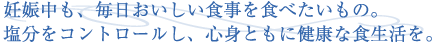 妊娠中も、毎日おいしい食事をたべたいもの。塩分をコントロールし、心身ともに健康な食生活を。