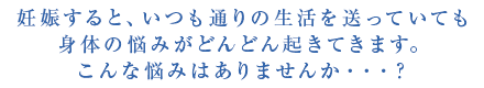 妊娠すると、いつも通りの生活を送っていても身体の悩みがどんどん起きてきます。こんな悩みはありませんか・・・？