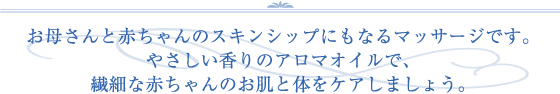 お母さんと赤ちゃんのスキンシップにもなるマッサージです。やさしい香りのアロマオイルで、繊細な赤ちゃんのお肌と体をケアしましょう。